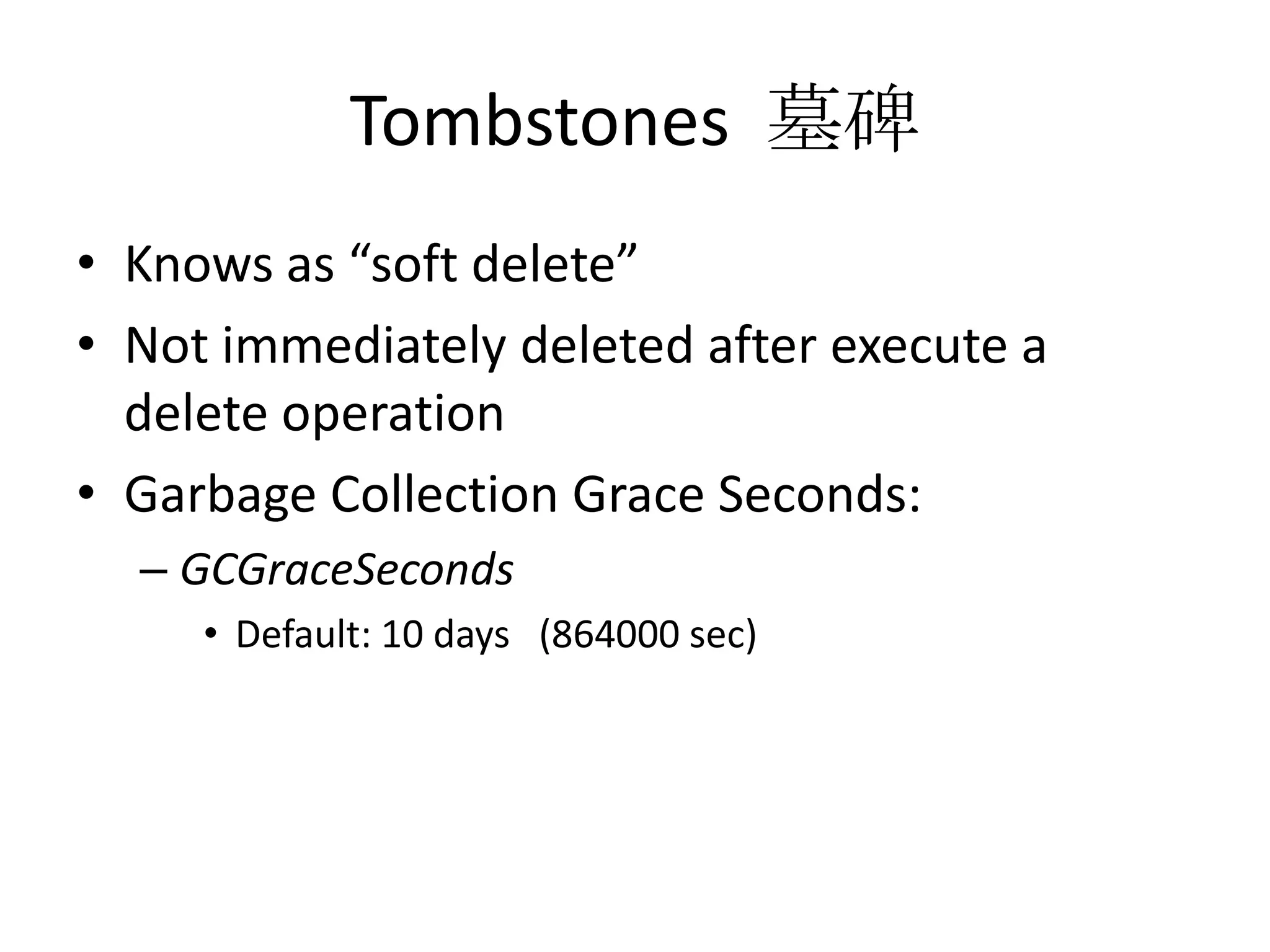 Tombstones 墓碑
• Knows as “soft delete”
• Not immediately deleted after execute a
  delete operation
• Garbage Collection Grace Seconds:
  – GCGraceSeconds
     • Default: 10 days (864000 sec)
 