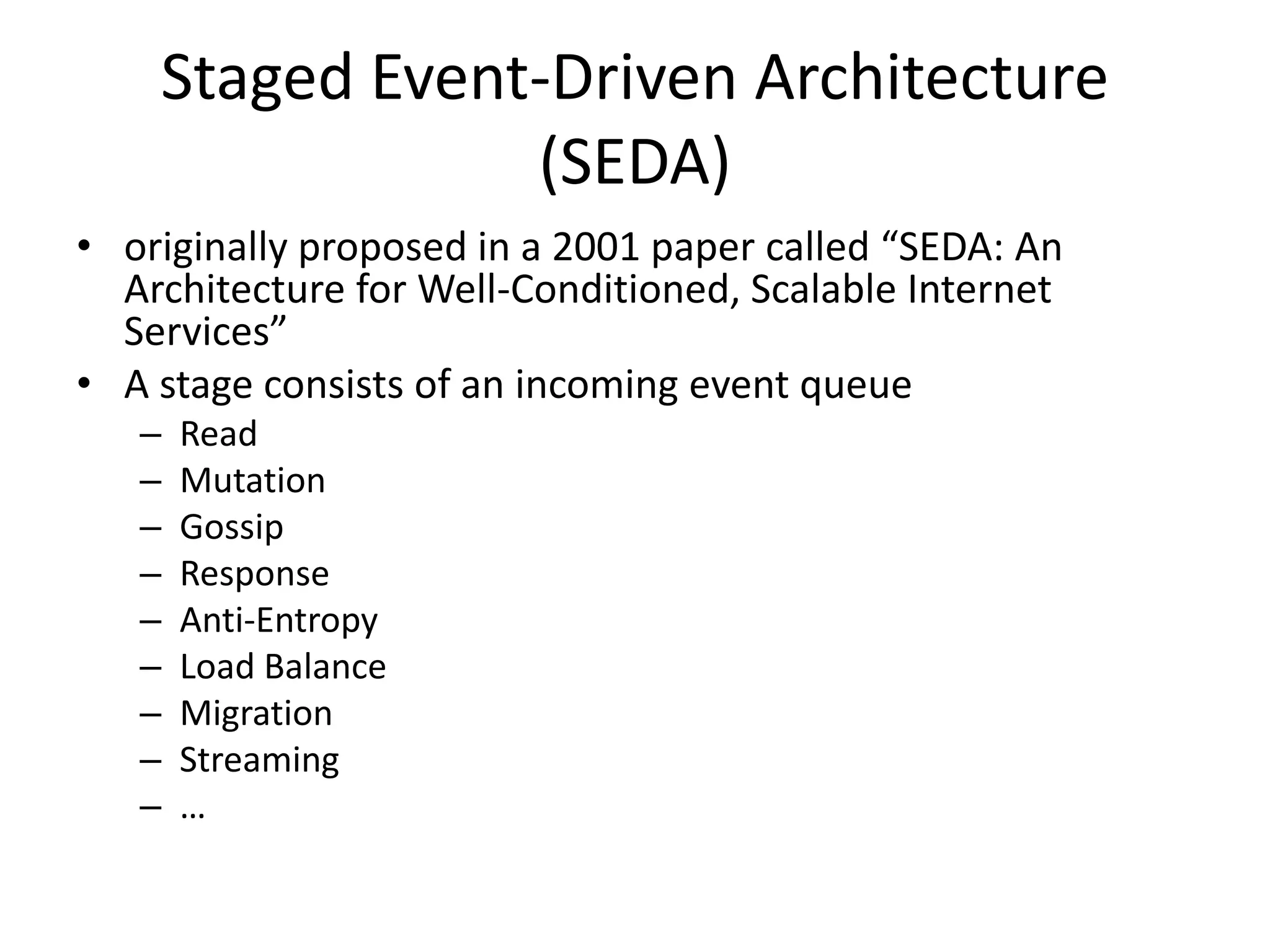 Staged Event-Driven Architecture
                (SEDA)
• originally proposed in a 2001 paper called “SEDA: An
  Architecture for Well-Conditioned, Scalable Internet
  Services”
• A stage consists of an incoming event queue
   –   Read
   –   Mutation
   –   Gossip
   –   Response
   –   Anti-Entropy
   –   Load Balance
   –   Migration
   –   Streaming
   –   …
 