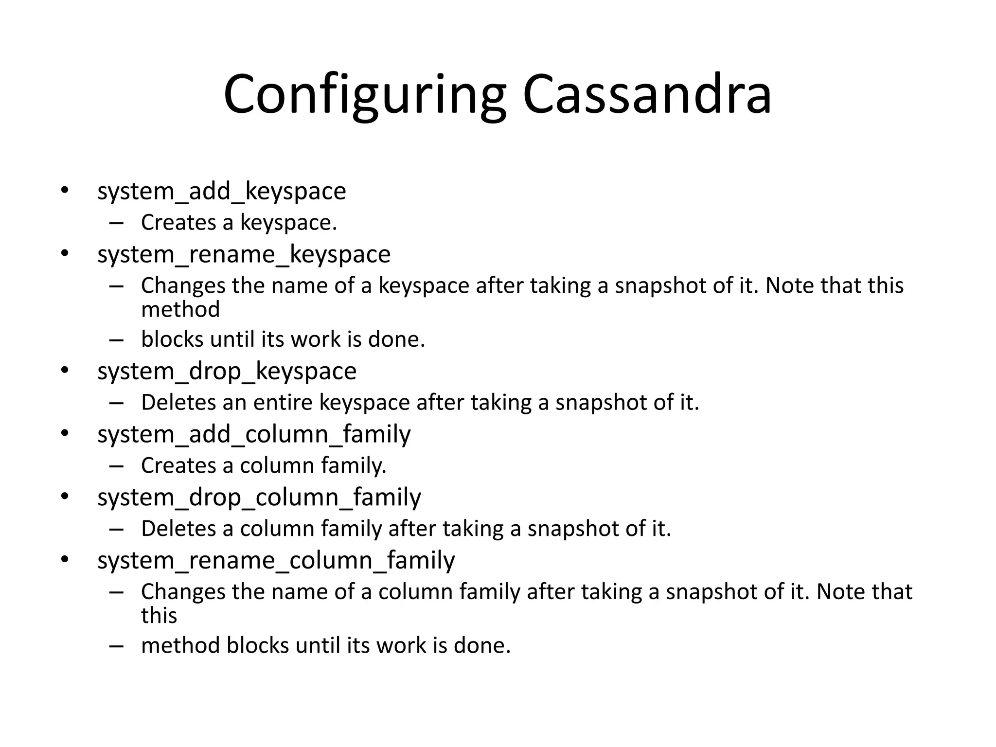 Configuring Cassandra
• system_add_keyspace
   – Creates a keyspace.
• system_rename_keyspace
   – Changes the name of a keyspace after taking a snapshot of it. Note that this
     method
   – blocks until its work is done.
• system_drop_keyspace
   – Deletes an entire keyspace after taking a snapshot of it.
• system_add_column_family
   – Creates a column family.
• system_drop_column_family
   – Deletes a column family after taking a snapshot of it.
• system_rename_column_family
   – Changes the name of a column family after taking a snapshot of it. Note that
     this
   – method blocks until its work is done.
 