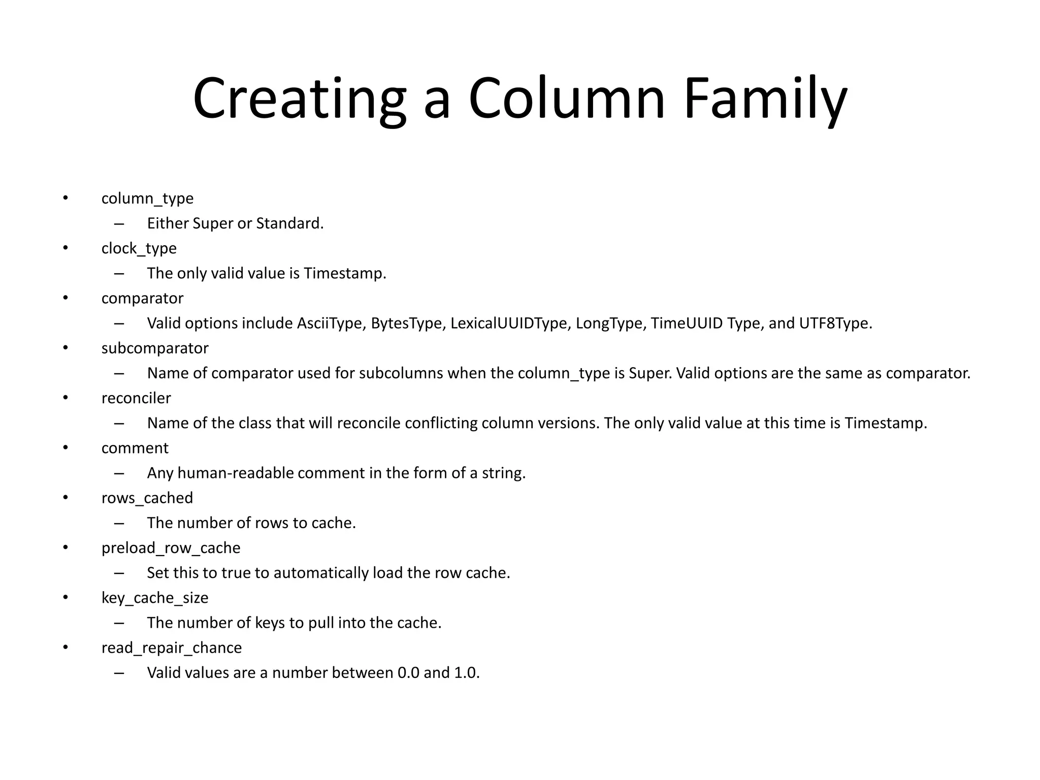 Creating a Column Family
•   column_type
      – Either Super or Standard.
•   clock_type
      – The only valid value is Timestamp.
•   comparator
      – Valid options include AsciiType, BytesType, LexicalUUIDType, LongType, TimeUUID Type, and UTF8Type.
•   subcomparator
      – Name of comparator used for subcolumns when the column_type is Super. Valid options are the same as comparator.
•   reconciler
      – Name of the class that will reconcile conflicting column versions. The only valid value at this time is Timestamp.
•   comment
      – Any human-readable comment in the form of a string.
•   rows_cached
      – The number of rows to cache.
•   preload_row_cache
      – Set this to true to automatically load the row cache.
•   key_cache_size
      – The number of keys to pull into the cache.
•   read_repair_chance
      – Valid values are a number between 0.0 and 1.0.
 
