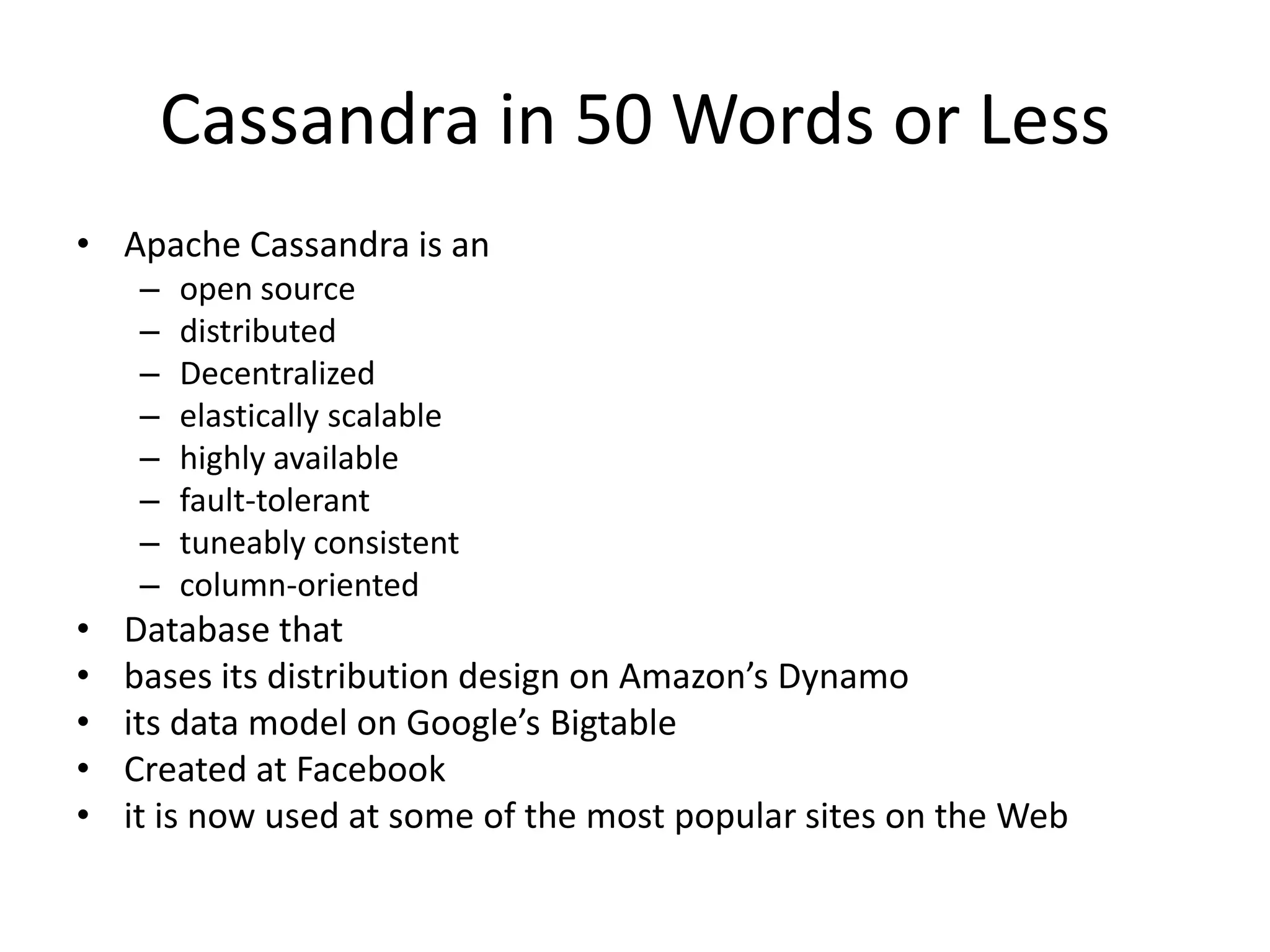 Cassandra in 50 Words or Less
• Apache Cassandra is an
    –   open source
    –   distributed
    –   Decentralized
    –   elastically scalable
    –   highly available
    –   fault-tolerant
    –   tuneably consistent
    –   column-oriented
•   Database that
•   bases its distribution design on Amazon’s Dynamo
•   its data model on Google’s Bigtable
•   Created at Facebook
•   it is now used at some of the most popular sites on the Web
 