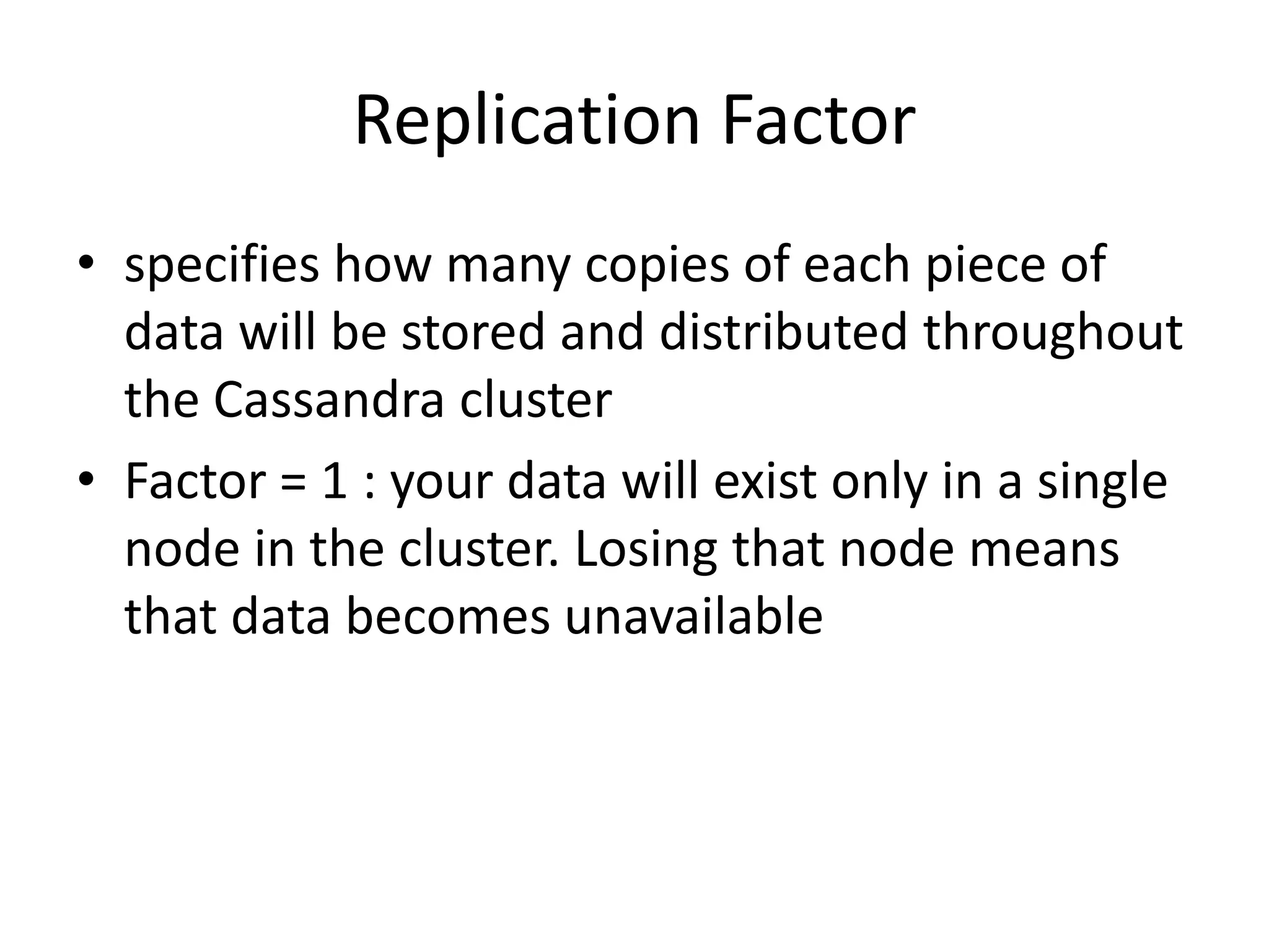 Replication Factor
• specifies how many copies of each piece of
  data will be stored and distributed throughout
  the Cassandra cluster
• Factor = 1 : your data will exist only in a single
  node in the cluster. Losing that node means
  that data becomes unavailable
 