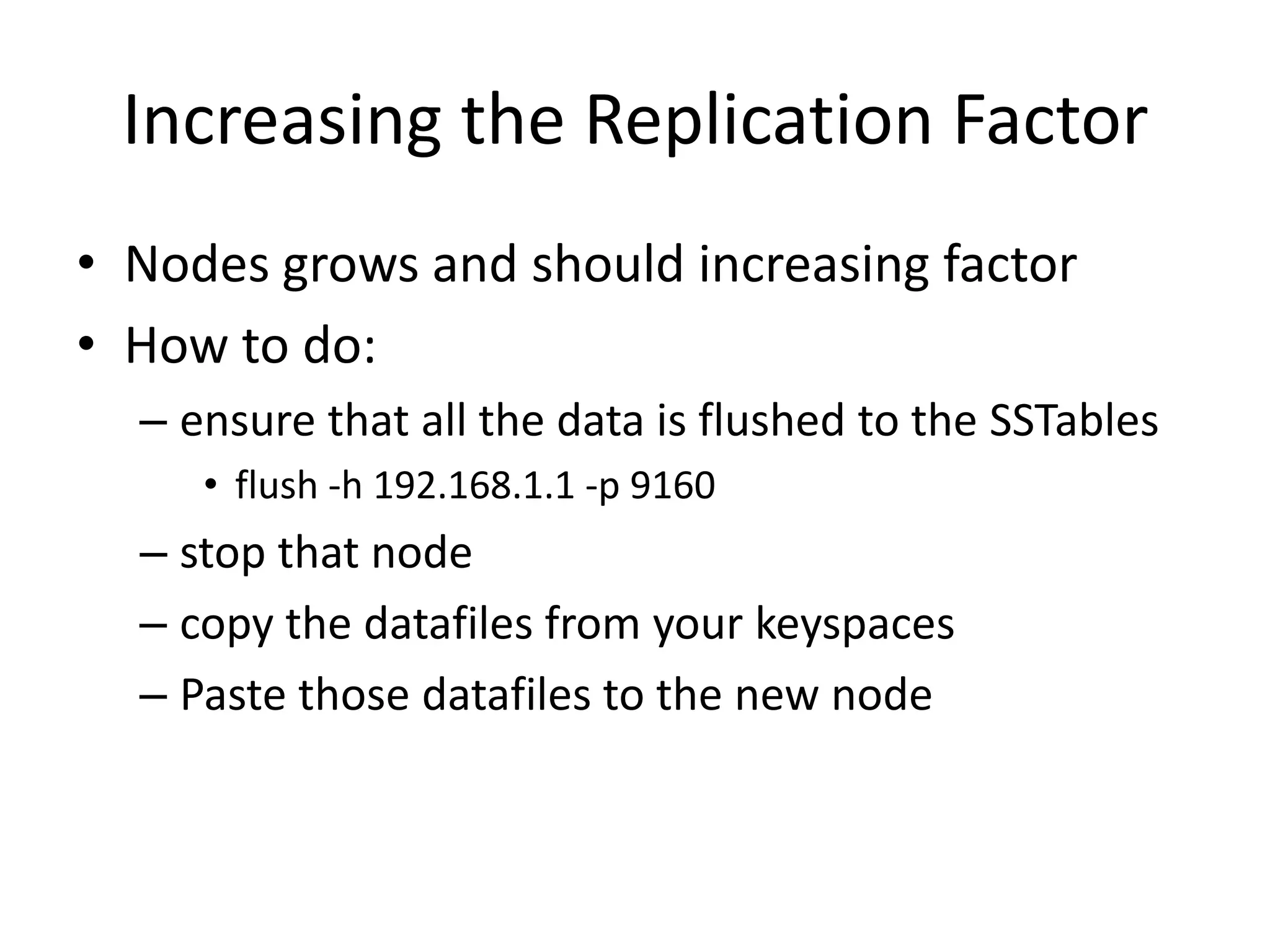 Increasing the Replication Factor
• Nodes grows and should increasing factor
• How to do:
  – ensure that all the data is flushed to the SSTables
     • flush -h 192.168.1.1 -p 9160
  – stop that node
  – copy the datafiles from your keyspaces
  – Paste those datafiles to the new node
 