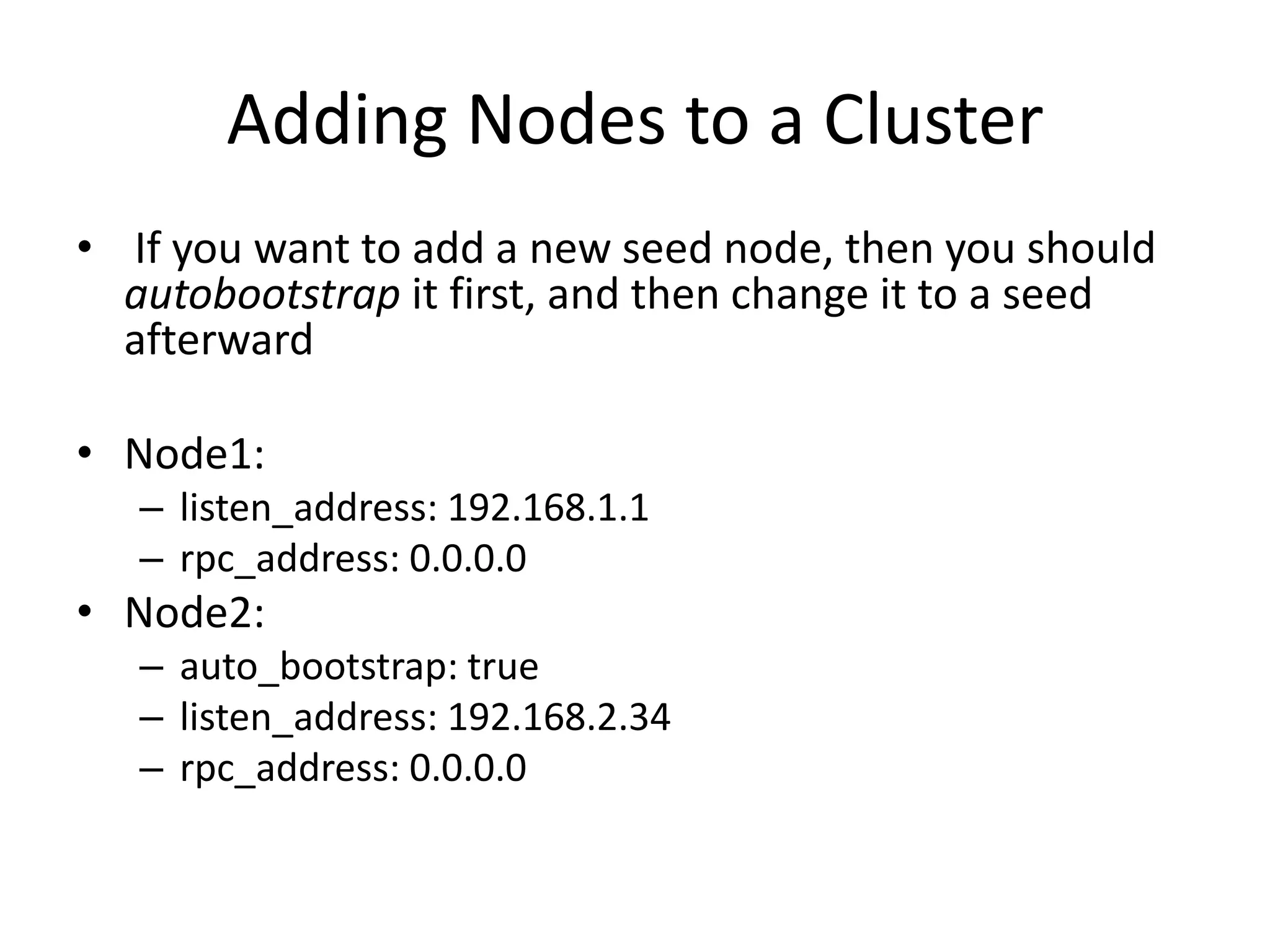 Adding Nodes to a Cluster
• If you want to add a new seed node, then you should
  autobootstrap it first, and then change it to a seed
  afterward

• Node1:
   – listen_address: 192.168.1.1
   – rpc_address: 0.0.0.0
• Node2:
   – auto_bootstrap: true
   – listen_address: 192.168.2.34
   – rpc_address: 0.0.0.0
 