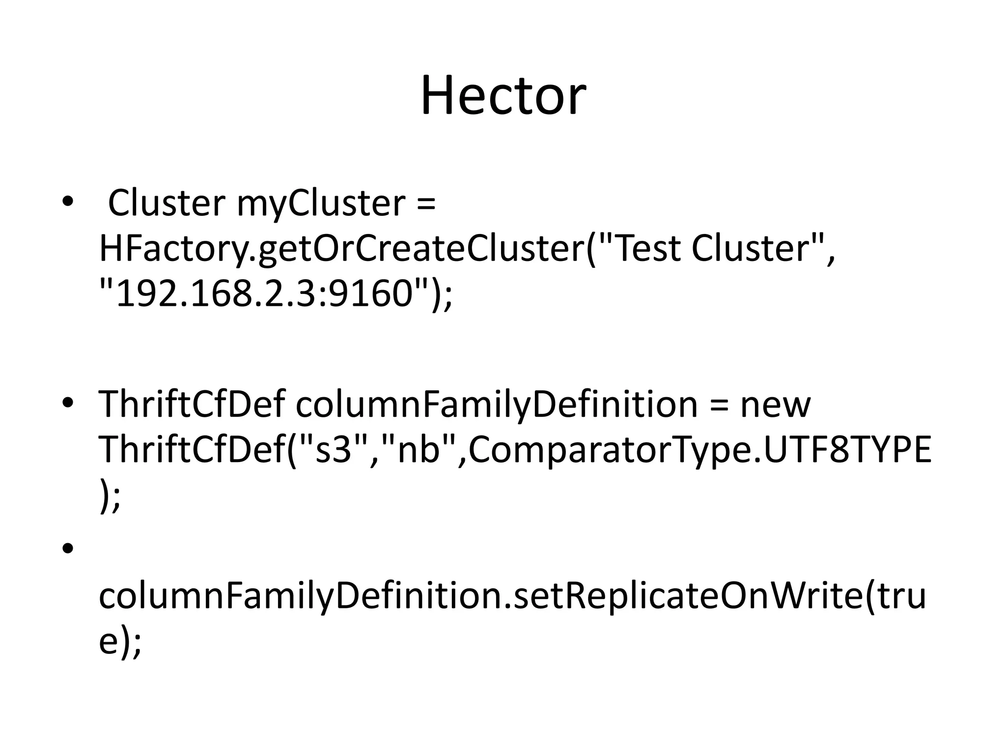 Hector
• Cluster myCluster =
  HFactory.getOrCreateCluster("Test Cluster",
  "192.168.2.3:9160");

• ThriftCfDef columnFamilyDefinition = new
  ThriftCfDef("s3","nb",ComparatorType.UTF8TYPE
  );
•
  columnFamilyDefinition.setReplicateOnWrite(tru
  e);
 