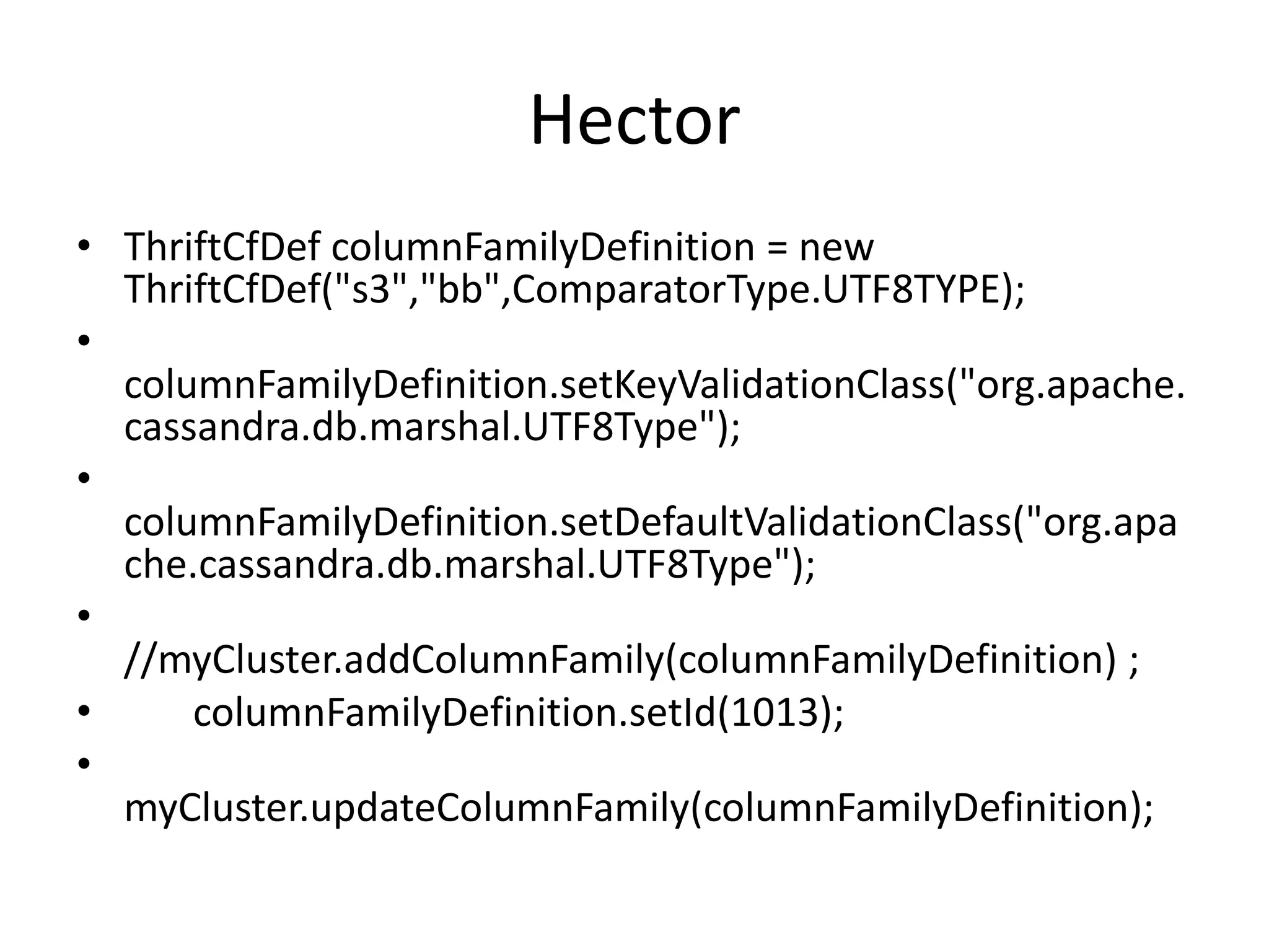 Hector
• ThriftCfDef columnFamilyDefinition = new
  ThriftCfDef("s3","bb",ComparatorType.UTF8TYPE);
•
  columnFamilyDefinition.setKeyValidationClass("org.apache.
  cassandra.db.marshal.UTF8Type");
•
  columnFamilyDefinition.setDefaultValidationClass("org.apa
  che.cassandra.db.marshal.UTF8Type");
•
  //myCluster.addColumnFamily(columnFamilyDefinition) ;
•     columnFamilyDefinition.setId(1013);
•
  myCluster.updateColumnFamily(columnFamilyDefinition);
 