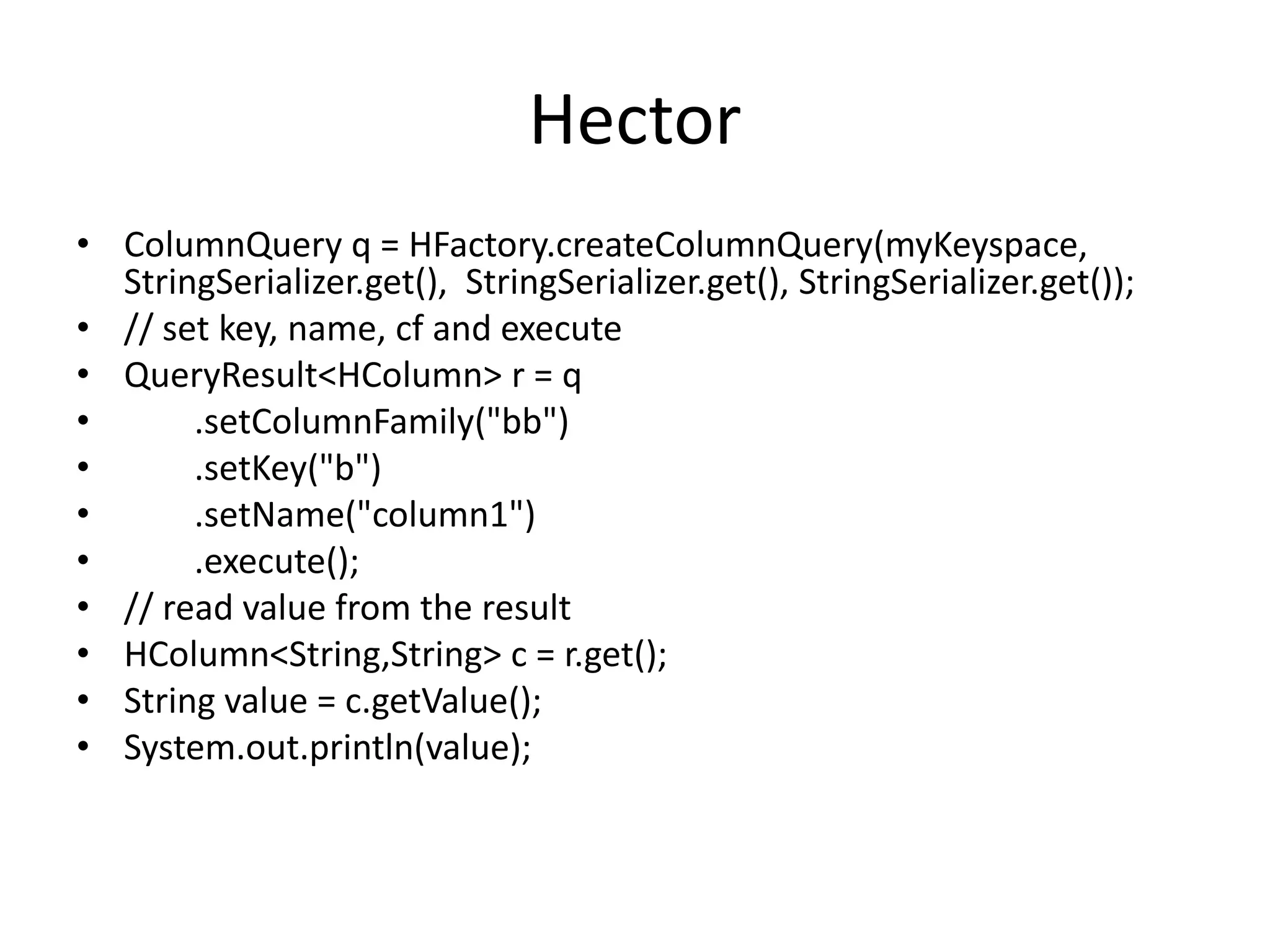 Hector
• ColumnQuery q = HFactory.createColumnQuery(myKeyspace,
  StringSerializer.get(), StringSerializer.get(), StringSerializer.get());
• // set key, name, cf and execute
• QueryResult<HColumn> r = q
•      .setColumnFamily("bb")
•      .setKey("b")
•      .setName("column1")
•      .execute();
• // read value from the result
• HColumn<String,String> c = r.get();
• String value = c.getValue();
• System.out.println(value);
 