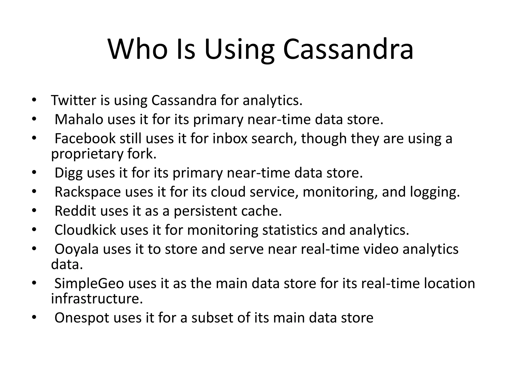 Who Is Using Cassandra
• Twitter is using Cassandra for analytics.
• Mahalo uses it for its primary near-time data store.
• Facebook still uses it for inbox search, though they are using a
  proprietary fork.
• Digg uses it for its primary near-time data store.
• Rackspace uses it for its cloud service, monitoring, and logging.
• Reddit uses it as a persistent cache.
• Cloudkick uses it for monitoring statistics and analytics.
• Ooyala uses it to store and serve near real-time video analytics
  data.
• SimpleGeo uses it as the main data store for its real-time location
  infrastructure.
• Onespot uses it for a subset of its main data store
 