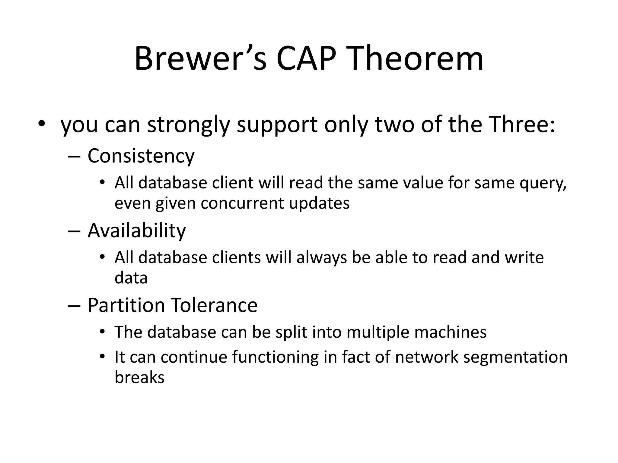 Brewer’s CAP Theorem
• you can strongly support only two of the Three:
  – Consistency
     • All database client will read the same value for same query,
       even given concurrent updates
  – Availability
     • All database clients will always be able to read and write
       data
  – Partition Tolerance
     • The database can be split into multiple machines
     • It can continue functioning in fact of network segmentation
       breaks
 