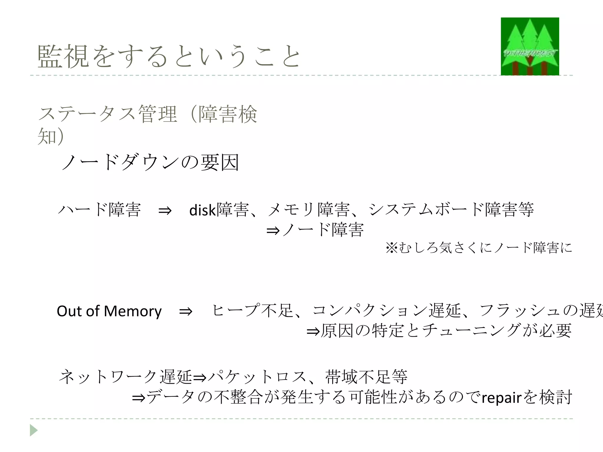 監視をするということ

ステータス管理（障害検
知）
 ノードダウンの要因

 ハード障害 ⇒ disk障害、メモリ障害、システムボード障害等
                ⇒ノード障害
                            ※むしろ気さくにノード障害に



Out of Memory ⇒   ヒープ不足、コンパクション遅延、フラッシュの遅延
                        ⇒原因の特定とチューニングが必要

 ネットワーク遅延⇒パケットロス、帯域不足等
     ⇒データの不整合が発生する可能性があるのでrepairを検討
 