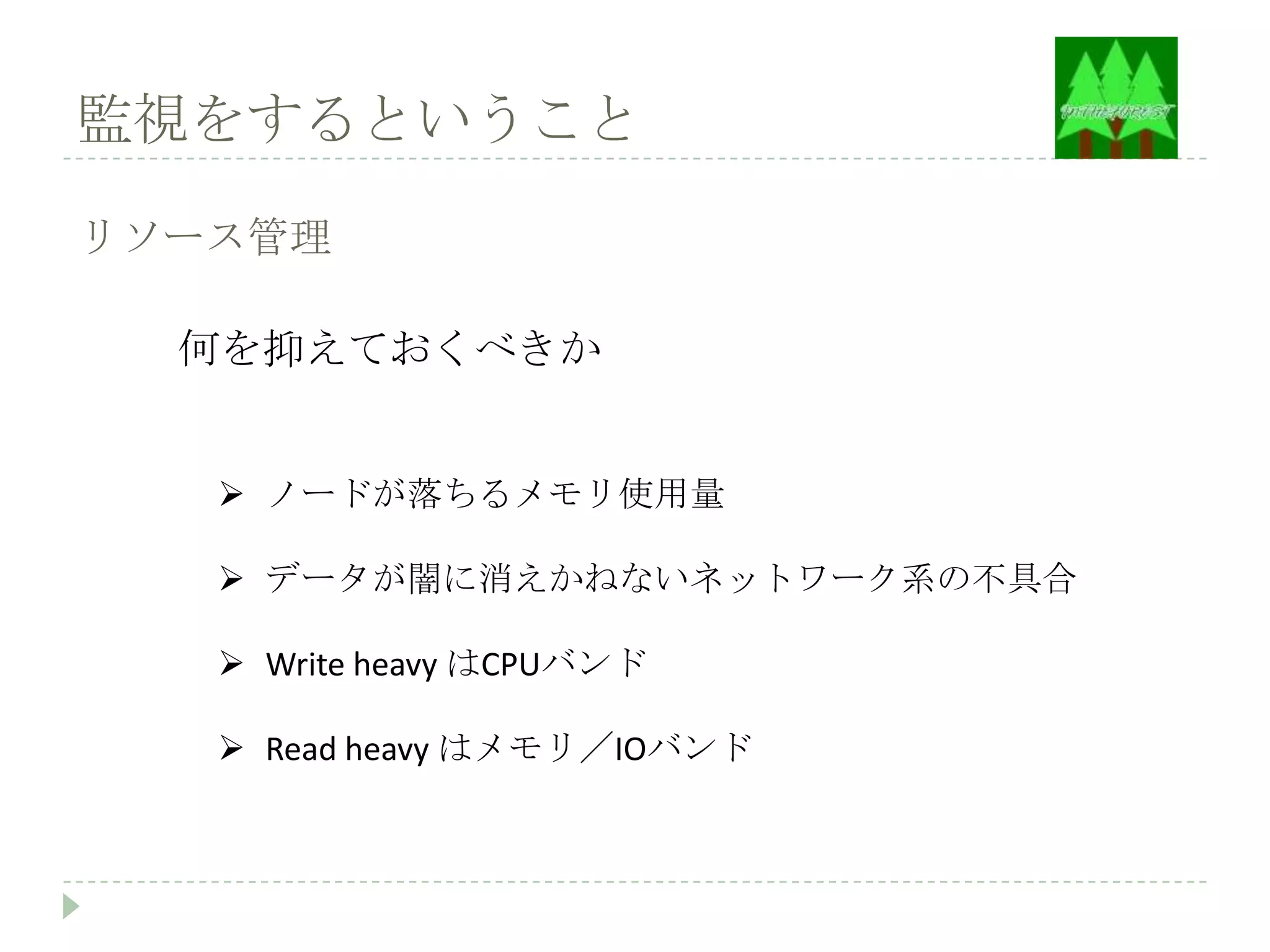 監視をするということ

リソース管理

  何を抑えておくべきか


    ノードが落ちるメモリ使用量

    データが闇に消えかねないネットワーク系の不具合

    Write heavy はCPUバンド

    Read heavy はメモリ／IOバンド
 