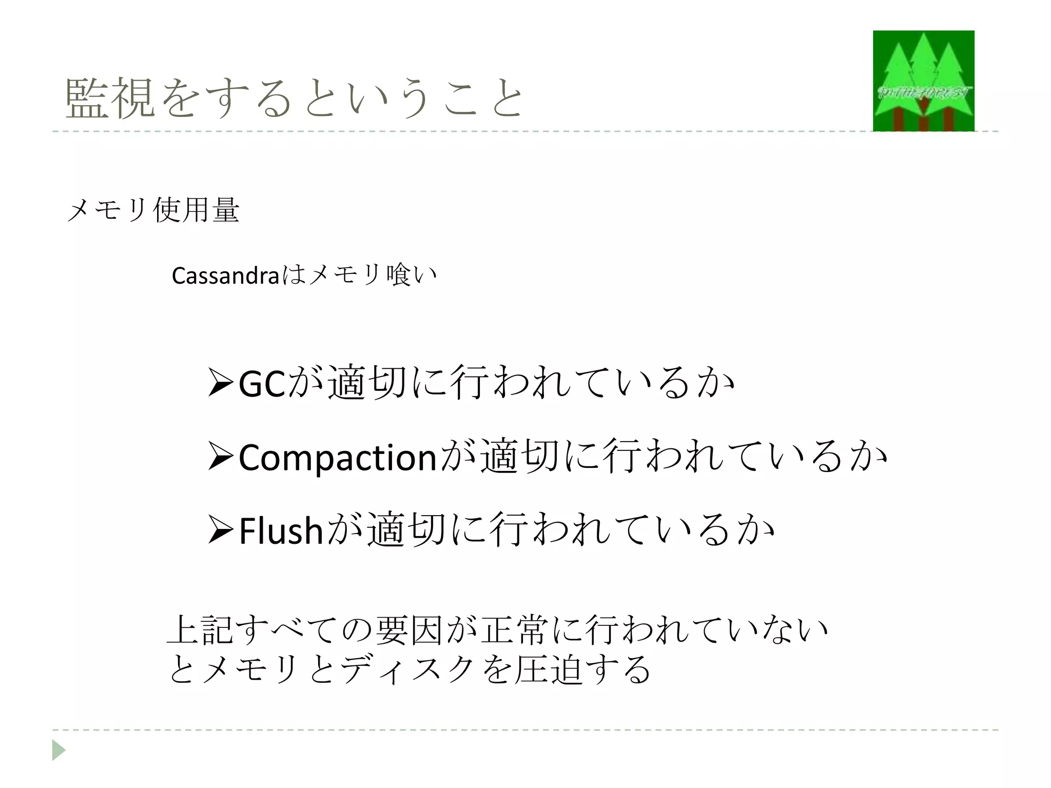 監視をするということ

メモリ使用量

   Cassandraはメモリ喰い



    GCが適切に行われているか
    Compactionが適切に行われているか
    Flushが適切に行われているか

   上記すべての要因が正常に行われていない
   とメモリとディスクを圧迫する
 