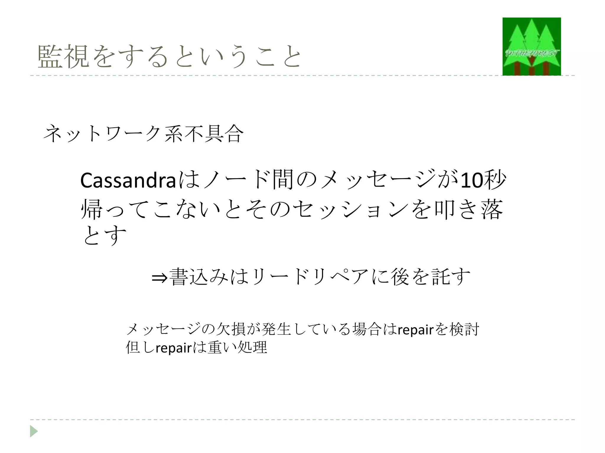 監視をするということ

ネットワーク系不具合

 Cassandraはノード間のメッセージが10秒
 帰ってこないとそのセッションを叩き落
 とす
     ⇒書込みはリードリペアに後を託す

    メッセージの欠損が発生している場合はrepairを検討
    但しrepairは重い処理
 