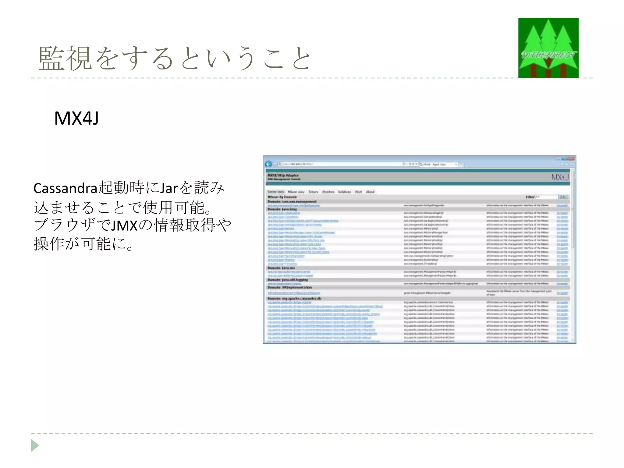 監視をするということ

 MX4J


Cassandra起動時にJarを読み
込ませることで使用可能。
ブラウザでJMXの情報取得や
操作が可能に。
 