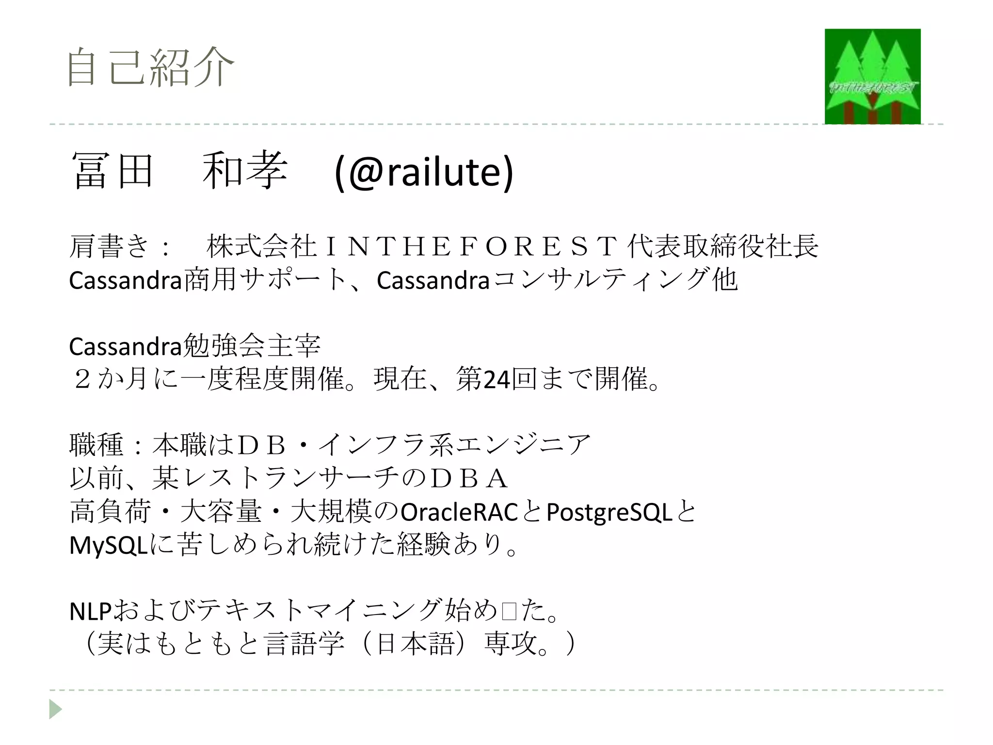 自己紹介

冨田 和孝 (@railute)
肩書き： 株式会社ＩＮＴＨＥＦＯＲＥＳＴ 代表取締役社長
Cassandra商用サポート、Cassandraコンサルティング他

Cassandra勉強会主宰
２か月に一度程度開催。現在、第24回まで開催。

職種：本職はＤＢ・インフラ系エンジニア
以前、某レストランサーチのＤＢＡ
高負荷・大容量・大規模のOracleRACとPostgreSQLと
MySQLに苦しめられ続けた経験あり。

NLPおよびテキストマイニング始め〼た。
（実はもともと言語学（日本語）専攻。）
 