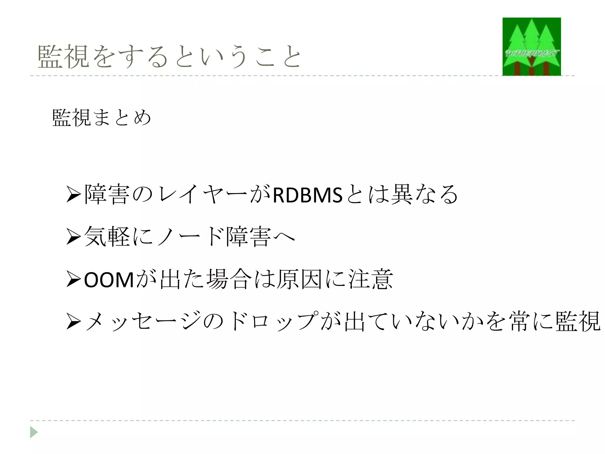 監視をするということ

監視まとめ


 障害のレイヤーがRDBMSとは異なる
 気軽にノード障害へ
 OOMが出た場合は原因に注意
 メッセージのドロップが出ていないかを常に監視
 