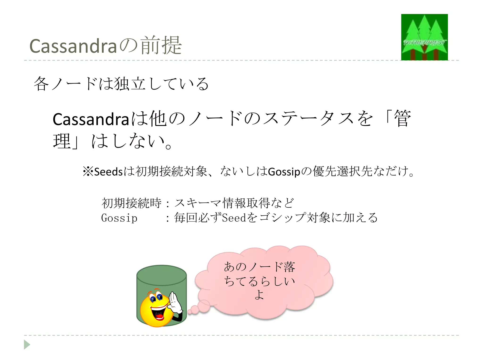 Cassandraの前提
各ノードは独立している

 Cassandraは他のノードのステータスを「管
 理」はしない。
    ※Seedsは初期接続対象、ないしはGossipの優先選択先なだけ。

     初期接続時：スキーマ情報取得など
     Gossip ：毎回必ずSeedをゴシップ対象に加える



                  あのノード落
                  ちてるらしい
                     よ
 