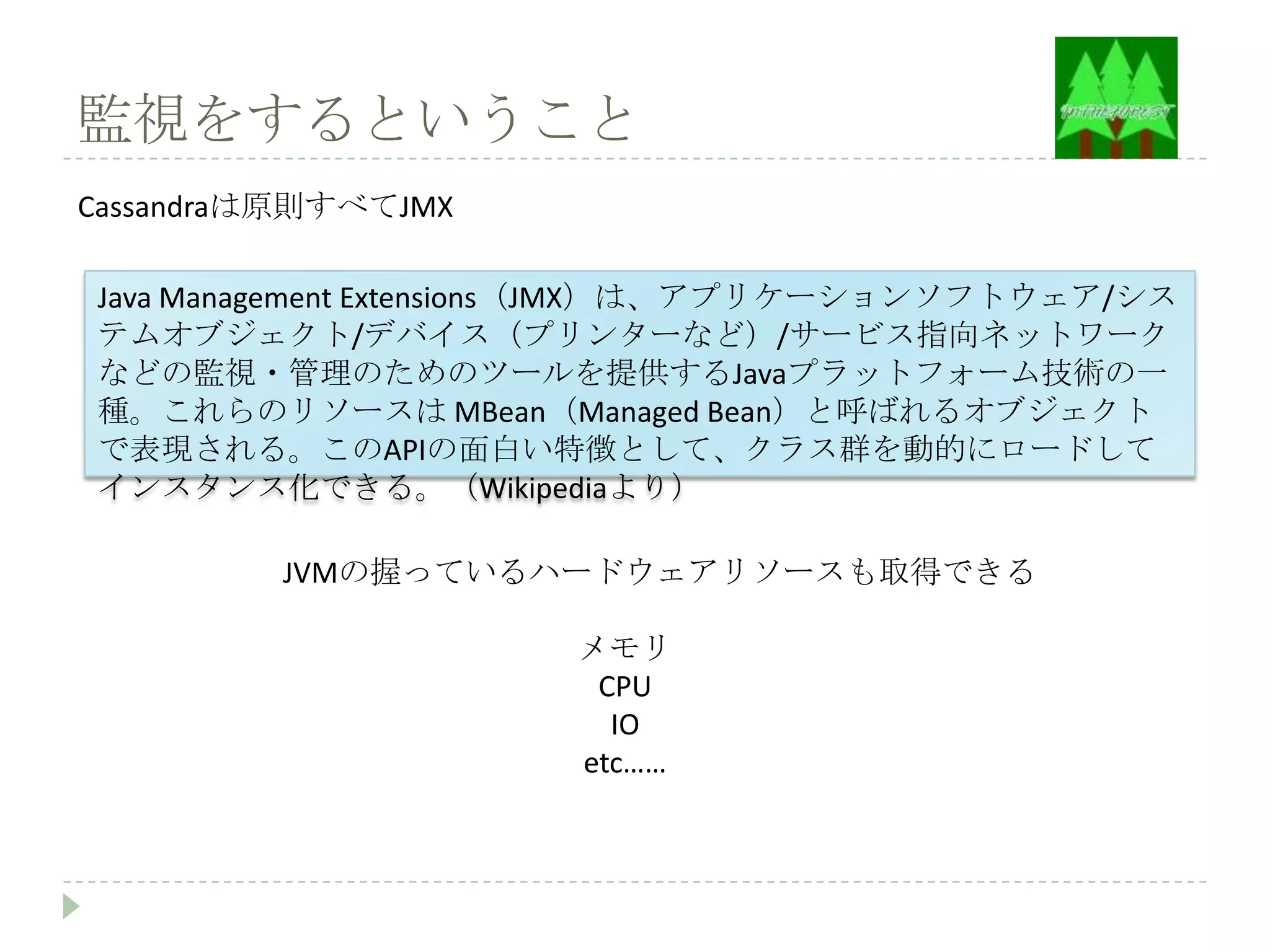 監視をするということ
Cassandraは原則すべてJMX

Java Management Extensions（JMX）は、アプリケーションソフトウェア/シス
テムオブジェクト/デバイス（プリンターなど）/サービス指向ネットワーク
などの監視・管理のためのツールを提供するJavaプラットフォーム技術の一
種。これらのリソースは MBean（Managed Bean）と呼ばれるオブジェクト
で表現される。このAPIの面白い特徴として、クラス群を動的にロードして
インスタンス化できる。（Wikipediaより）

         JVMの握っているハードウェアリソースも取得できる

                      メモリ
                       CPU
                        IO
                      etc……
 