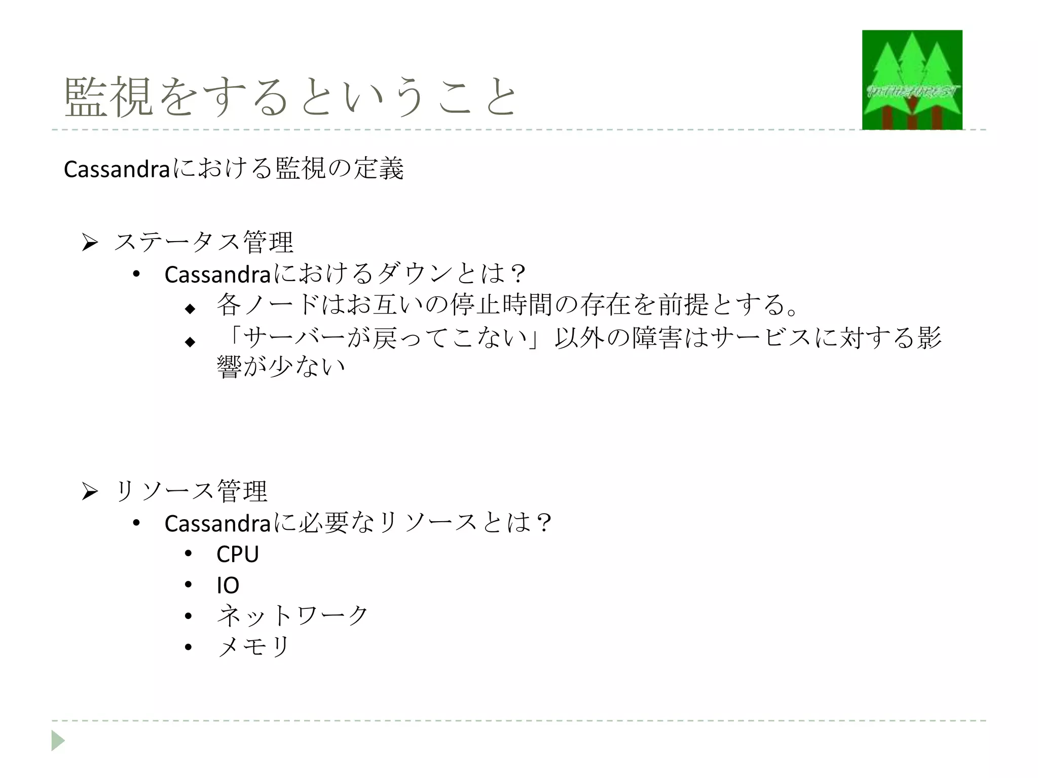 監視をするということ
Cassandraにおける監視の定義

 ステータス管理
   • Cassandraにおけるダウンとは？
        各ノードはお互いの停止時間の存在を前提とする。
        「サーバーが戻ってこない」以外の障害はサービスに対する影
         響が少ない



 リソース管理
   • Cassandraに必要なリソースとは？
      • CPU
      • IO
      • ネットワーク
      • メモリ
 