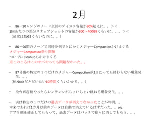 2月
• 86－90レンジのノード全部のディスク容量が90%超えに。。＞＜
1回あたりの差分スナップショットの容量が300～400GBくらいに。。。＞＜
（通常は数GBくらいなのに。。）
• 86－90間のノードで同時並列でとにかくメジャーCompactionかけまくる
メジャーCompaction祭り開催
ついでにCleanupもかけまくる
※このころはこのオペやっても問題なかった。。
• 87号機の特定の１つだけのメジャーCompactionが2日たっても終わらない現象発
生。。。
（他Nodeだとだいたい10時間くらいかかる。。）
• 全台再起動やったらレンテンシがちょいちょい跳ねる現象発生。。。
• 実は特定の１つだけの過去データが消えてなかったことが判明。。
本来であれば1カ月以前のデータは自動で消えているはずだった。。orz
アプリ側を修正してもらって、過去データはバッチで徐々に消してもらう。。。
 