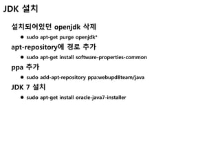 JDK 설치
설치되어있던 openjdk 삭제
 sudo apt-get purge openjdk*
apt-repository에 경로 추가
 sudo apt-get install software-properties-common
ppa 추가
 sudo add-apt-repository ppa:webupd8team/java
JDK 7 설치
 sudo apt-get install oracle-java7-installer
 