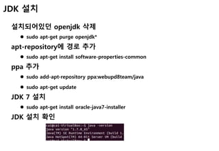 JDK 설치
설치되어있던 openjdk 삭제
 sudo apt-get purge openjdk*
apt-repository에 경로 추가
 sudo apt-get install software-properties-common
ppa 추가
 sudo add-apt-repository ppa:webupd8team/java
 sudo apt-get update
JDK 7 설치
 sudo apt-get install oracle-java7-installer
JDK 설치 확인
 