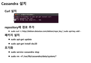 Cassandra 설치
Curl 설치
repository에 경로 추가
 sudo curl -L http://debian.datastax.com/debian/repo_key | sudo apt-key add -
패키지 설치
 sudo apt-get update
 sudo apt-get install dsc20
초기화
 sudo service cassandra stop
 sudo rm -rf /var/lib/cassandra/data/system/*
 