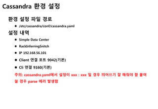Cassandra 환경 설정
환경 설정 파일 경로
 /etc/cassandra/conf/cassandra.yaml
설정 내역
 Simple Data Center
 RackInferringSnitch
 IP 192.168.56.101
 Client 연결 포트 9042(기본)
 Cli 연결 9160(기본)
주의: cassandra.yaml에서 설정이 xxx : xxx 일 경우 띄어쓰기 잘 해줘야 함 붙여
쓸 경우 parse 에러 발생함
 