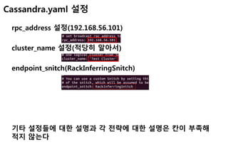 Cassandra.yaml 설정
rpc_address 설정(192.168.56.101)
cluster_name 설정(적당히 알아서)
endpoint_snitch(RackInferringSnitch)
기타 설정들에 대한 설명과 각 전략에 대한 설명은 칸이 부족해
적지 않는다
 