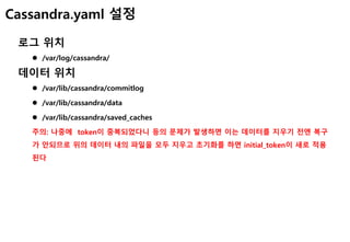 Cassandra.yaml 설정
로그 위치
 /var/log/cassandra/
데이터 위치
 /var/lib/cassandra/commitlog
 /var/lib/cassandra/data
 /var/lib/cassandra/saved_caches
주의: 나중에 token이 중복되었다니 등의 문제가 발생하면 이는 데이터를 지우기 전엔 복구
가 안되므로 위의 데이터 내의 파일을 모두 지우고 초기화를 하면 initial_token이 새로 적용
된다
 