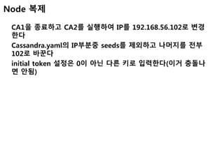 Node 복제
CA1을 종료하고 CA2를 실행하여 IP를 192.168.56.102로 변경
한다
Cassandra.yaml의 IP부분중 seeds를 제외하고 나머지를 전부
102로 바꾼다
initial token 설정은 0이 아닌 다른 키로 입력한다(이거 충돌나
면 안됨)
 