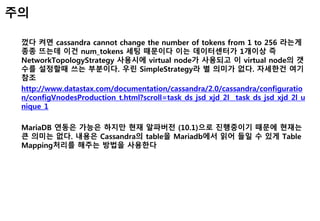 껐다 켜면 cassandra cannot change the number of tokens from 1 to 256 라는게
종종 뜨는데 이건 num_tokens 세팅 때문이다 이는 데이터센터가 1개이상 즉
NetworkTopologyStrategy 사용시에 virtual node가 사용되고 이 virtual node의 갯
수를 설정할때 쓰는 부분이다. 우린 SimpleStrategy라 별 의미가 없다. 자세한건 여기
참조
http://www.datastax.com/documentation/cassandra/2.0/cassandra/configuratio
n/configVnodesProduction_t.html?scroll=task_ds_jsd_xjd_2l__task_ds_jsd_xjd_2l_u
nique_1
MariaDB 연동은 가능은 하지만 현재 알파버전 (10.1)으로 진행중이기 때문에 현재는
큰 의미는 없다. 내용은 Cassandra의 table을 Mariadb에서 읽어 들일 수 있게 Table
Mapping처리를 해주는 방법을 사용한다
주의
 