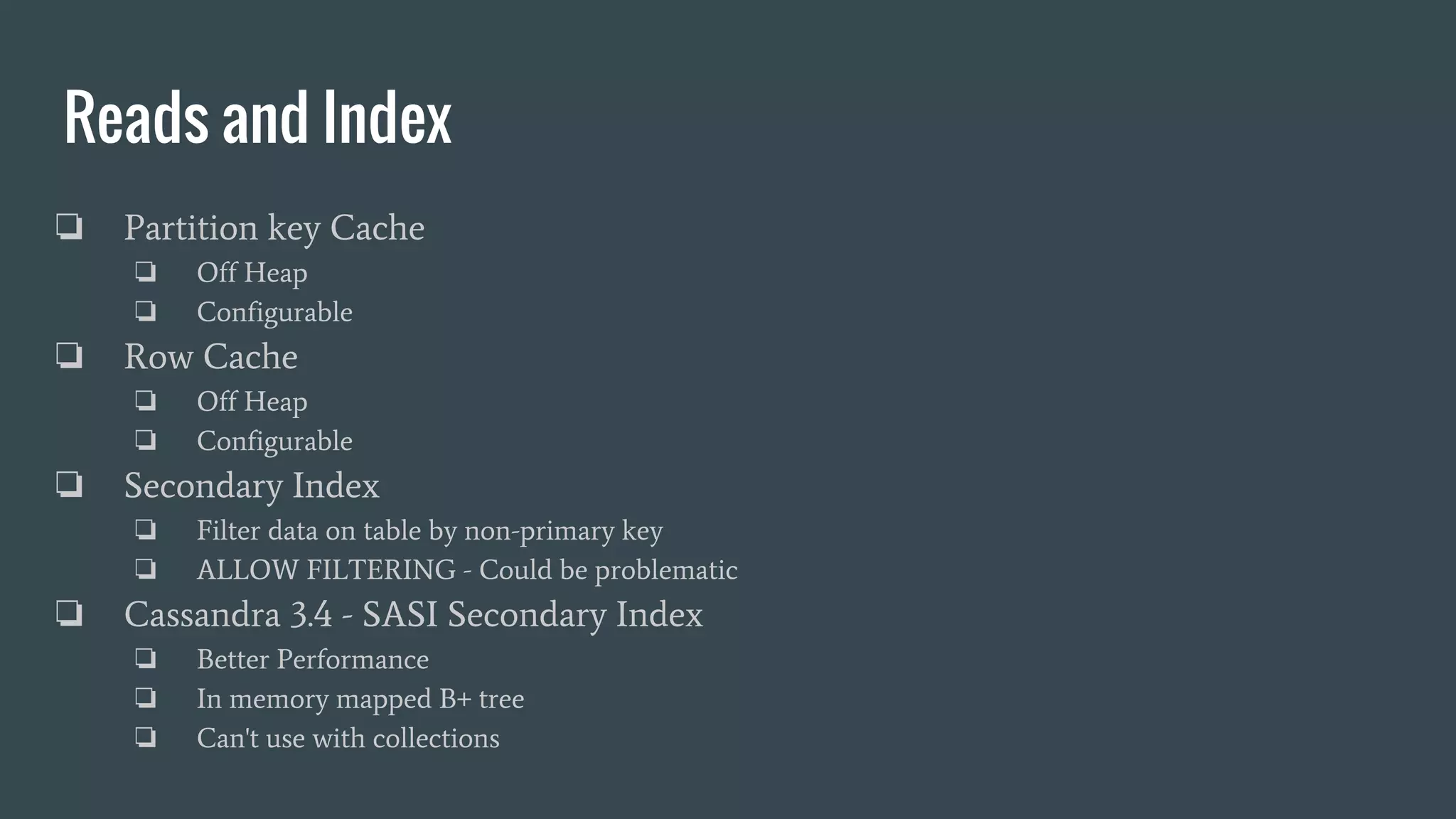 Reads and Index
❏ Partition key Cache
❏ Off Heap
❏ Configurable
❏ Row Cache
❏ Off Heap
❏ Configurable
❏ Secondary Index
❏ Filter data on table by non-primary key
❏ ALLOW FILTERING - Could be problematic
❏ Cassandra 3.4 - SASI Secondary Index
❏ Better Performance
❏ In memory mapped B+ tree
❏ Can't use with collections
 