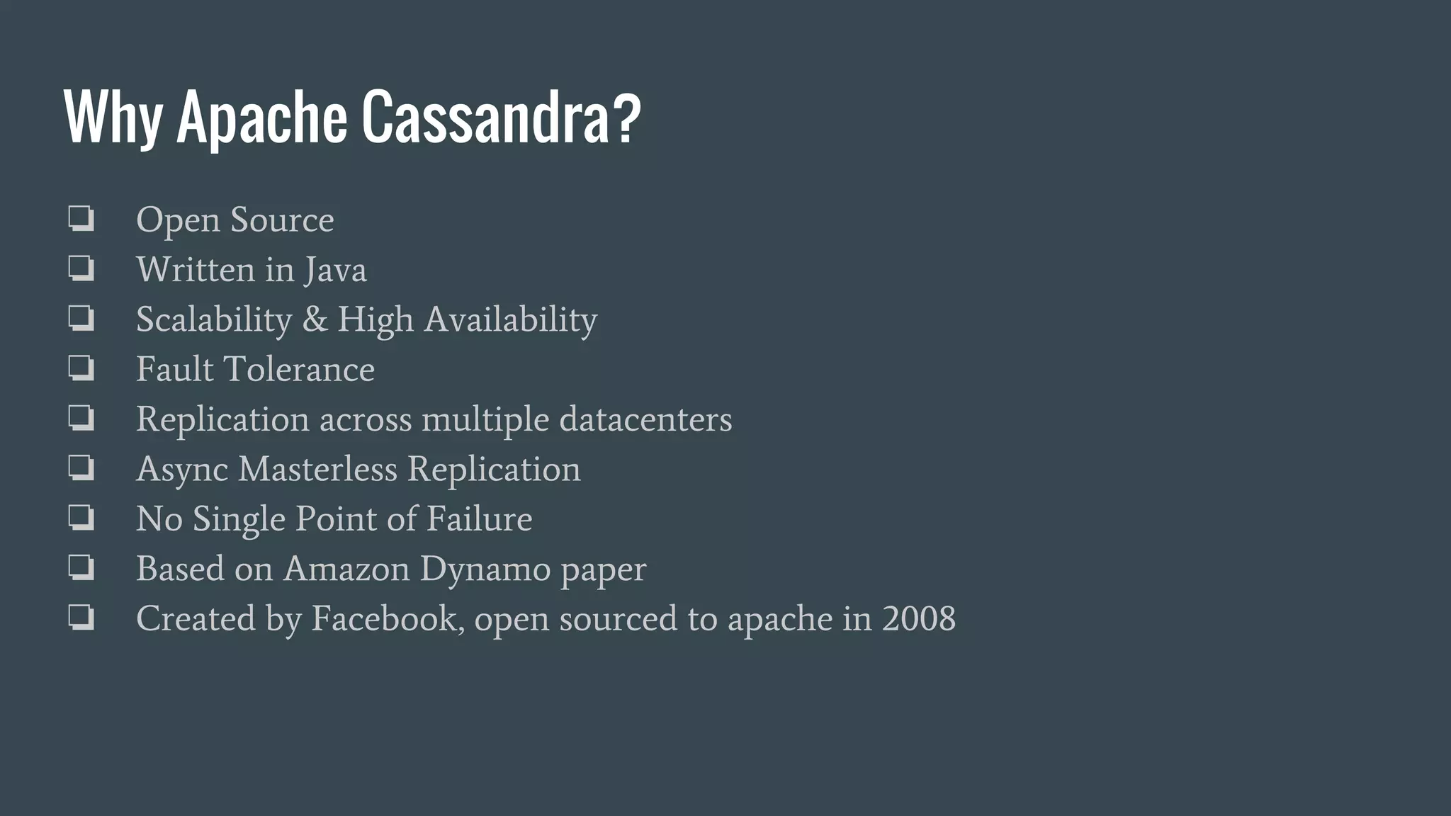 Why Apache Cassandra?
❏ Open Source
❏ Written in Java
❏ Scalability & High Availability
❏ Fault Tolerance
❏ Replication across multiple datacenters
❏ Async Masterless Replication
❏ No Single Point of Failure
❏ Based on Amazon Dynamo paper
❏ Created by Facebook, open sourced to apache in 2008
 