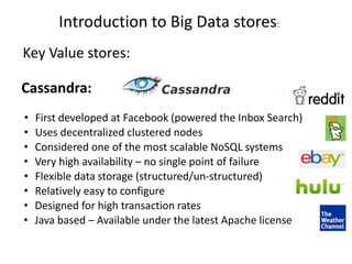 Introduction to Big Data stores:
Key Value stores:
Cassandra:
• First developed at Facebook (powered the Inbox Search)
• Uses decentralized clustered nodes
• Considered one of the most scalable NoSQL systems
• Very high availability – no single point of failure
• Flexible data storage (structured/un-structured)
• Relatively easy to configure
• Designed for high transaction rates
• Java based – Available under the latest Apache license
 