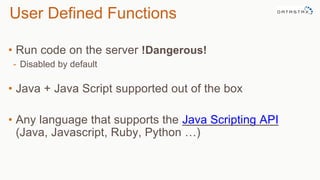 • Run code on the server !Dangerous!
- Disabled by default
• Java + Java Script supported out of the box
• Any language that supports the Java Scripting API
(Java, Javascript, Ruby, Python …)
User Defined Functions
 