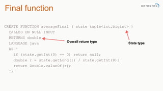 Final function
CREATE FUNCTION averageFinal ( state tuple<int,bigint> )
CALLED ON NULL INPUT
RETURNS double
LANGUAGE java
AS '
if (state.getInt(0) == 0) return null;
double r = state.getLong(1) / state.getInt(0);
return Double.valueOf(r);
';
State typeOverall return type
 