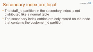 Secondary index are local
• The staff_id partition in the secondary index is not
distributed like a normal table
• The secondary index entries are only stored on the node
that contains the customer_id partition
 