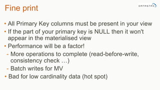 Fine print
• All Primary Key columns must be present in your view
• If the part of your primary key is NULL then it won't
appear in the materialised view
• Performance will be a factor!
- More operations to complete (read-before-write,
consistency check …)
- Batch writes for MV
• Bad for low cardinality data (hot spot)
 