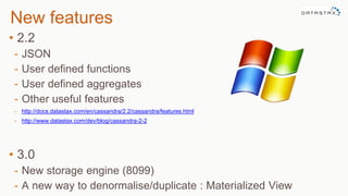 New features
• 2.2
- JSON
- User defined functions
- User defined aggregates
- Other useful features
- http://docs.datastax.com/en/cassandra/2.2/cassandra/features.html
- http://www.datastax.com/dev/blog/cassandra-2-2
• 3.0
- New storage engine (8099)
- A new way to denormalise/duplicate : Materialized View
 
