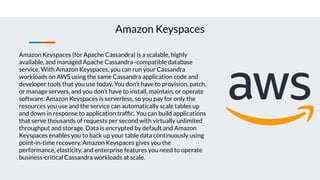 Amazon Keyspaces (for Apache Cassandra) is a scalable, highly
available, and managed Apache Cassandra–compatible database
service. With Amazon Keyspaces, you can run your Cassandra
workloads on AWS using the same Cassandra application code and
developer tools that you use today. You don’t have to provision, patch,
or manage servers, and you don’t have to install, maintain, or operate
software. Amazon Keyspaces is serverless, so you pay for only the
resources you use and the service can automatically scale tables up
and down in response to application trafﬁc. You can build applications
that serve thousands of requests per second with virtually unlimited
throughput and storage. Data is encrypted by default and Amazon
Keyspaces enables you to back up your table data continuously using
point-in-time recovery. Amazon Keyspaces gives you the
performance, elasticity, and enterprise features you need to operate
business-critical Cassandra workloads at scale.
Amazon Keyspaces
 