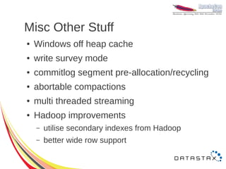 Misc Other Stuff
●   Windows off heap cache
●   write survey mode
●   commitlog segment pre-allocation/recycling
●   abortable compactions
●   multi threaded streaming
●   Hadoop improvements
    –   utilise secondary indexes from Hadoop
    –   better wide row support
 