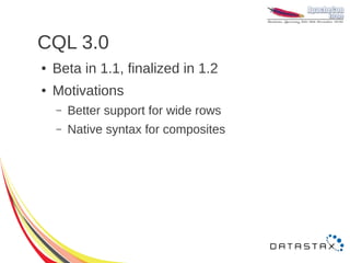 CQL 3.0
●   Beta in 1.1, finalized in 1.2
●   Motivations
    –   Better support for wide rows
    –   Native syntax for composites
 