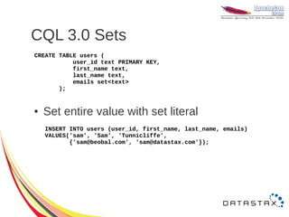 CQL 3.0 Sets
CREATE TABLE users (
           user_id text PRIMARY KEY,
           first_name text,
           last_name text,
           emails set<text>
       );


●   Set entire value with set literal
    INSERT INTO users (user_id, first_name, last_name, emails)
    VALUES('sam', 'Sam', 'Tunnicliffe',
           {'sam@beobal.com', 'sam@datastax.com'});
 