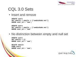 CQL 3.0 Sets
●   Insert and remove
    UPDATE users
    SET emails = emails + {'sam@cohodo.net'}
    WHERE user_id = 'sam';

    UPDATE users
    SET emails = emails – {'sam@cohodo.net'}
    WHERE user_id = 'sam'


●   No distinction between empty and null set
    UPDATE users
    SET emails = {}
    WHERE user_id = 'sam';

    DELETE emails
    FROM users
    WHERE user_id = 'sam';
 