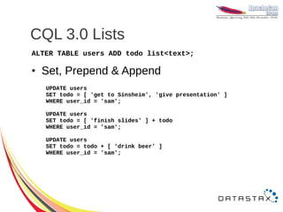 CQL 3.0 Lists
ALTER TABLE users ADD todo list<text>;

●   Set, Prepend & Append
    UPDATE users
    SET todo = [ 'get to Sinsheim', 'give presentation' ]
    WHERE user_id = 'sam';

    UPDATE users
    SET todo = [ 'finish slides' ] + todo
    WHERE user_id = 'sam';

    UPDATE users
    SET todo = todo + [ 'drink beer' ]
    WHERE user_id = 'sam';
 