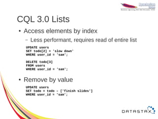 CQL 3.0 Lists
●   Access elements by index
    –   Less performant, requires read of entire list
    UPDATE users
    SET todo[2] = 'slow down'
    WHERE user_id = 'sam';

    DELETE todo[3]
    FROM users
    WHERE user_id = 'sam';


●   Remove by value
    UPDATE users
    SET todo = todo – ['finish slides']
    WHERE user_id = 'sam';
 