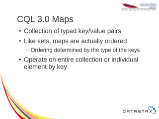 CQL 3.0 Maps
●   Collection of typed key/value pairs
●   Like sets, maps are actually ordered
    –   Ordering determined by the type of the keys
●   Operate on entire collection or individual
    element by key
 