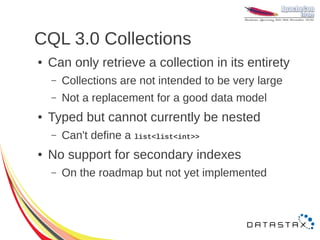 CQL 3.0 Collections
●   Can only retrieve a collection in its entirety
    –   Collections are not intended to be very large
    –   Not a replacement for a good data model
●   Typed but cannot currently be nested
    –   Can't define a list<list<int>>
●   No support for secondary indexes
    –   On the roadmap but not yet implemented
 