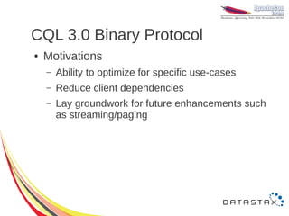 CQL 3.0 Binary Protocol
●   Motivations
    –   Ability to optimize for specific use-cases
    –   Reduce client dependencies
    –   Lay groundwork for future enhancements such
        as streaming/paging
 